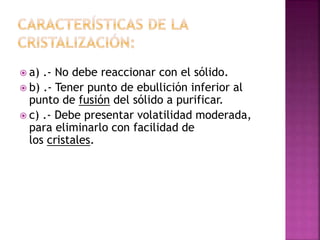  a) .- No debe reaccionar con el sólido. 
 b) .- Tener punto de ebullición inferior al 
punto de fusión del sólido a purificar. 
 c) .- Debe presentar volatilidad moderada, 
para eliminarlo con facilidad de 
los cristales. 
