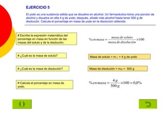 EJERCICIO 5 El yodo es una sustancia sólida que se disuelve en alcohol. Un farmacéutico toma una porción de alcohol y disuelve en ella 4 g de yodo; después, añade más alcohol hasta tener 500 g de disolución. Calcula el porcentaje en masa de yodo en la disolución obtenida. # Escribe la expresión matemática del porcentaje en masa en función de las masas del soluto y de la disolución. # ¿Cuál es la masa de soluto? Masa de soluto = m  s  = 4 g de yodo # ¿Cuál es la masa de disolución? Masa de disolución = m ds  =  500 g # Calcula el porcentaje en masa de yodo. 