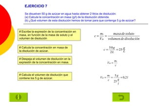 EJERCICIO 7 Se disuelven 50 g de azúcar en agua hasta obtener 2 litros de disolución. (a) Calcula la concentración en masa (g/l) de la disolución obtenida. (b) ¿Qué volumen de esta disolución hemos de tomar para que contenga 5 g de azúcar? # Escribe la expresión de la concentración en masa, en función de la masa de soluto y el volumen de disolución # Calcula la concentración en masa de la disolución de azúcar. # Despeja el volumen de disolución en la expresión de la concentración en masa. # Calcula el volumen de disolución que contiene los 5 g de azúcar. 