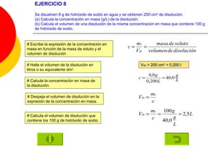 EJERCICIO 8 Se disuelven 8 g de hidróxido de sodio en agua y se obtienen 200 cm 3  de disolución. (a) Calcula la concentración en masa (g/L) de la disolución. (b) Calcula el volumen de una disolución de la misma concentración en masa que contiene 100 g de hidróxido de sodio. # Escribe la expresión de la concentración en masa en función de la masa de soluto y el volumen de disolución # Halla el volumen de la disolución en litros o su equivalente dm 3 . # Calcula la concentración en masa de la disolución. # Calcula el volumen de disolución que contiene los 100 g de hidróxido de sodio. V ds  = 200 cm 3  = 0,200 l # Despeja el volumen de disolución en la expresión de la concentración en masa. 