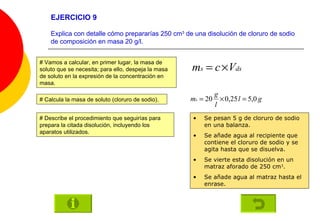 EJERCICIO 9 Explica con detalle cómo prepararías 250 cm 3  de una disolución de cloruro de sodio de composición en masa 20 g/l. # Describe el procedimiento que seguirías para prepara la citada disolución, incluyendo los aparatos utilizados. # Vamos a calcular, en primer lugar, la masa de soluto que se necesita; para ello, despeja la masa de soluto en la expresión de la concentración en masa. # Calcula la masa de soluto (cloruro de sodio). Se pesan 5 g de cloruro de sodio en una balanza. Se añade agua al recipiente que contiene el cloruro de sodio y se agita hasta que se disuelva. Se vierte esta disolución en un matraz aforado de 250 cm 3 . Se añade agua al matraz hasta el enrase. 
