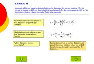 EJERCICIO 11 Mortadelo y Filemón preparan dos disoluciones. La disolución del primero contiene 2,5 g de cloruro de potasio en 200 cm 3  de disolución y la del segundo 5 g del mismo soluto en 500 cm 3  de disolución. ¿Cuál es más concentrada? Razona la respuesta.   # Calcula la concentración en masa de la disolución preparada por Mortadelo. # Calcula la concentración en masa de la disolución preparada por Filemón. # ¿Qué disolución es más concentrada? Es más concentrada la primera disolución, ya que contiene más masa de soluto por unidad de volumen de disolución –por cada litro de disolución-. 