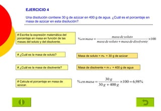 EJERCICIO 4 Una disolución contiene 30 g de azúcar en 400 g de agua. ¿Cuál es el porcentaje en masa de azúcar en esta disolución? # Escribe la expresión matemática del porcentaje en masa en función de las masas del soluto y del disolvente. # ¿Cuál es la masa de soluto? Masa de soluto = m s   =   30 g de azúcar # ¿Cuál es la masa de disolvente? Masa de disolvente = m  d   = 400 g de agua # Calcula el porcentaje en masa de azúcar. 