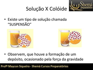 Solução X Colóide
• Existe um tipo de solução chamada
“SUSPENSÃO”
• Observem, que houve a formação de um
depósito, ocasionado pela força da gravidade
 