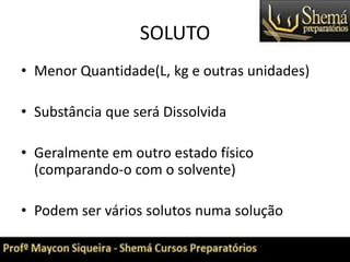 SOLUTO
• Menor Quantidade(L, kg e outras unidades)
• Substância que será Dissolvida
• Geralmente em outro estado físico
(comparando-o com o solvente)
• Podem ser vários solutos numa solução
 