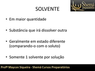 SOLVENTE
• Em maior quantidade
• Substância que irá dissolver outra
• Geralmente em estado diferente
(comparando-o com o soluto)
• Somente 1 solvente por solução
 