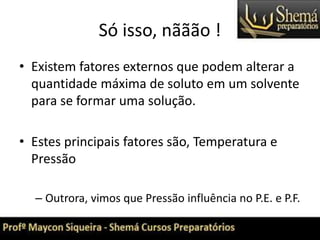 Só isso, nããão !
• Existem fatores externos que podem alterar a
quantidade máxima de soluto em um solvente
para se formar uma solução.
• Estes principais fatores são, Temperatura e
Pressão
– Outrora, vimos que Pressão influência no P.E. e P.F.
 