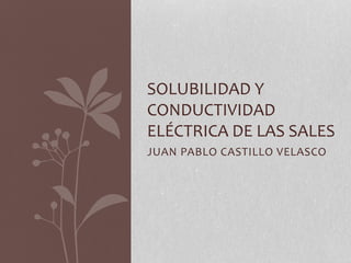 JUAN PABLO CASTILLO VELASCO
SOLUBILIDAD Y
CONDUCTIVIDAD
ELÉCTRICA DE LAS SALES
 