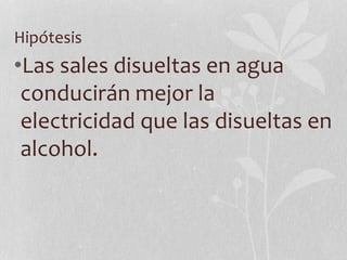 Hipótesis
•Las sales disueltas en agua
conducirán mejor la
electricidad que las disueltas en
alcohol.
 