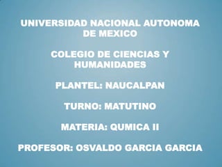UNIVERSIDAD NACIONAL AUTONOMA
DE MEXICO
COLEGIO DE CIENCIAS Y
HUMANIDADES
PLANTEL: NAUCALPAN
TURNO: MATUTINO
MATERIA: QUMICA II
PROFESOR: OSVALDO GARCIA GARCIA
 