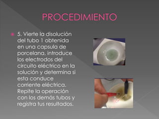  5. Vierte la disolución
del tubo 1 obtenida
en una capsula de
porcelana, introduce
los electrodos del
circuito eléctrico en la
solución y determina si
esta conduce
corriente eléctrica.
Repite la operación
con los demás tubos y
registra tus resultados.
 