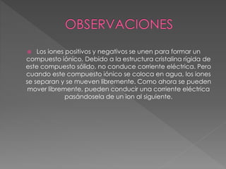  Los iones positivos y negativos se unen para formar un
compuesto iónico. Debido a la estructura cristalina rígida de
este compuesto sólido, no conduce corriente eléctrica. Pero
cuando este compuesto iónico se coloca en agua, los iones
se separan y se mueven libremente. Como ahora se pueden
mover libremente, pueden conducir una corriente eléctrica
pasándosela de un ion al siguiente.
 