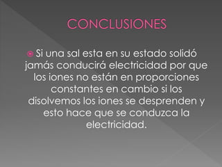 Si una sal esta en su estado solidó
jamás conducirá electricidad por que
los iones no están en proporciones
constantes en cambio si los
disolvemos los iones se desprenden y
esto hace que se conduzca la
electricidad.
 