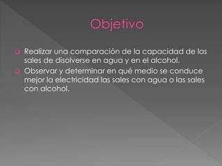  Realizar una comparación de la capacidad de las
sales de disolverse en agua y en el alcohol.
 Observar y determinar en qué medio se conduce
mejor la electricidad las sales con agua o las sales
con alcohol.
 