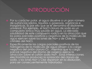  Por su carácter polar, el agua disuelve a un gran número
de sustancias sólidas, líquidas o gaseosas, orgánicas e
inorgánicas. Es por ello que se le denomina el disolvente
universal. Por ejemplo, el NaCl cloruro de sodio es un
compuesto iónico muy soluble en agua. La elevada
solubilidad de este compuesto radica en la atracción que
los polos parciales positivos y negativos de la molécula de
agua ejercen sobre los iones de Na+ y de Clde los
cristales del NaCl.
 Específicamente las cargas parciales positivas de los
hidrógenos de la molécula de agua atraen a la carga
negativa del anión cloruro Cl- , mientras que la carga
parcial negativa del átomo de oxígeno ejerce la
atracción sobre el catión sodio Na+ . Estas interacciones
electrostáticas producen la ionización del cloruro de
sodio, y los iones Na+ y Clse dispersan en la disolución,
para ser consecuentemente hidratados .
 
