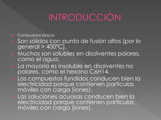  Compuestos iónicos
 Son sólidos con punto de fusión altos (por lo
general > 400ºC).
 Muchos son solubles en disolventes polares,
como el agua.
 La mayoría es insoluble en disolventes no
polares, como el hexano C6H14.
 Los compuestos fundidos conducen bien la
electricidad porque contienen partículas
móviles con carga (iones).
 Las soluciones acuosas conducen bien la
electricidad porque contienen partículas
móviles con carga (iones).
 