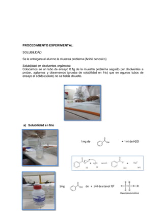 PROCEDIMIENTO EXPERIMENTAL:
SOLUBILIDAD
Se le entregara al alumno la muestra problema.(Acido benzoico)
Solubilidad en disolventes orgánicos:
Colocamos en un tubo de ensayo 0.1g de la muestra problema seguido por disolventes a
probar, agitamos y observamos (prueba de solubilidad en frío) que en algunos tubos de
ensayo el sólido (soluto) no se había disuelto.
a) Solubilidad en frio
1mg de + 1ml de H2O
1mg de + 1ml de etanol 70°
 