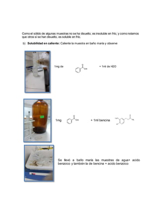 Como el sólido de algunas muestras no se ha disuelto, es insoluble en frío, y como notamos
que otros si se han disuelto, es soluble en frío.
b) Solubilidad en caliente: Caliente la muestra en baño maría y observe
1mg de + 1ml de H2O
1mg + 1ml bencina
Se llevó a baño maría las muestras de agua+ acido
benzoico y también la de bencina + acido benzoico
 