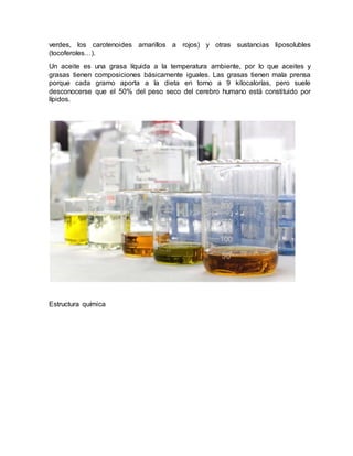 verdes, los carotenoides amarillos a rojos) y otras sustancias liposolubles
(tocoferoles…).
Un aceite es una grasa líquida a la temperatura ambiente, por lo que aceites y
grasas tienen composiciones básicamente iguales. Las grasas tienen mala prensa
porque cada gramo aporta a la dieta en torno a 9 kilocalorías, pero suele
desconocerse que el 50% del peso seco del cerebro humano está constituido por
lípidos.
Estructura química
 