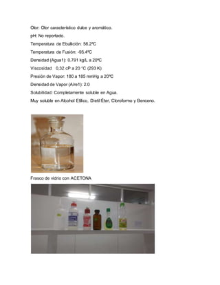Olor: Olor característico dulce y aromático.
pH: No reportado.
Temperatura de Ebullición: 56.2ºC
Temperatura de Fusión: -95.4ºC
Densidad (Agua1): 0.791 kg/L a 20ºC
Viscosidad 0,32 cP a 20 °C (293 K)
Presión de Vapor: 180 a 185 mmHg a 20ºC
Densidad de Vapor (Aire1): 2.0
Solubilidad: Completamente soluble en Agua.
Muy soluble en Alcohol Etílico, Dietil Éter, Cloroformo y Benceno.
Frasco de vidrio con ACETONA
 