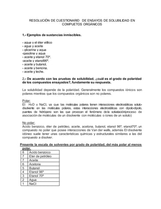 RESOLUCIÓN DE CUESTIONARIO DE ENSAYOS DE SOLUBILIDAD EN
COMPUETOS ORGÁNICOS
1.- Ejemplos de sustancias inmiscibles.
- agua y el éter etílico
- agua y aceite
- glicerina y agua
-gasolina y agua
- aceite y etanol 70º.
-aceite y etanol96ª.
- aceite y butanol.
- aceite y bencina.
- aceite y leche.
2.- De acuerdo con las pruebas de solubilidad, ¿cuál es el grado de polaridad
de los compuestos ensayados?, fundamente su respuesta.
La solubilidad depende de la polaridad. Generalmente los compuestos iónicos son
polares mientras que los compuestos orgánicos son no polares.
Polar:
El H2O y NaCl, ya que las moléculas polares tienen interacciones electrostáticas soluto-
disolvente en las moléculas polares, estas interacciones electrostáticas con dipolo-dipolo,
puentes de hidrógeno son las que provocan el fenómeno dela solvatación(proceso de
asociación de moléculas de un disolvente con moléculas o iones de un soluto)
No polar:
Acido benzoico, éter de petróleo, aceite, acetona, butanol, etanol 96º, etanol70º; un
compuesto no polar que posee interacciones de Van der walls, además El disolvente
idóneo suele tener unas características químicas y estructurales similares a las del
compuesto a disolver.
Presente la escala de solventes por grado de polaridad, del más polar al menos
polar.
8 Acido benzoico
7 Eter de petróleo
7 Aceite
6 Acetona
5 Butanol
4 Etanol 96º
3 Etanol 70º
2 Agua
1 NaCl
 