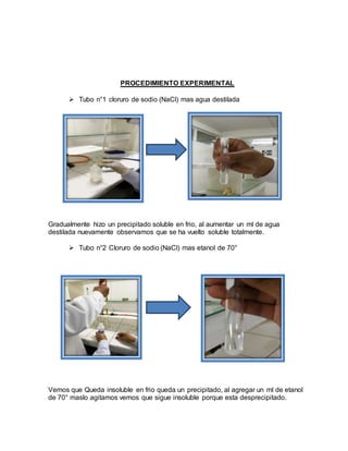PROCEDIMIENTO EXPERIMENTAL
 Tubo n°1 cloruro de sodio (NaCl) mas agua destilada
Gradualmente hizo un precipitado soluble en frio, al aumentar un ml de agua
destilada nuevamente observamos que se ha vuelto soluble totalmente.
 Tubo n°2 Cloruro de sodio (NaCl) mas etanol de 70°
Vemos que Queda insoluble en frio queda un precipitado, al agregar un ml de etanol
de 70° maslo agitamos vemos que sigue insoluble porque esta desprecipitado.
 