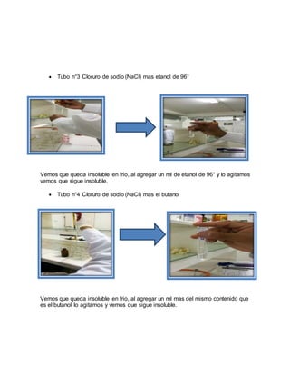  Tubo n°3 Cloruro de sodio (NaCl) mas etanol de 96°
Vemos que queda insoluble en frio, al agregar un ml de etanol de 96° y lo agitamos
vemos que sigue insoluble.
 Tubo n°4 Cloruro de sodio (NaCl) mas el butanol
Vemos que queda insoluble en frio, al agregar un ml mas del mismo contenido que
es el butanol lo agitamos y vemos que sigue insoluble.
 