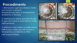 Procedimento
1. Riempiamo ogni bicchiere a metà
con acqua a diversa
temperatura(calda, a temperatura
ambiente, e fredda)
2. Mettiamo la stessa quantità di sale
in ogni bicchiere e mescoliamo molto
velocemente.
3. Notiamo che il sale si scioglie prima
nell’acqua calda poi nell’acqua a
temperatura ambiente e infine
nell’acqua fredda.
 