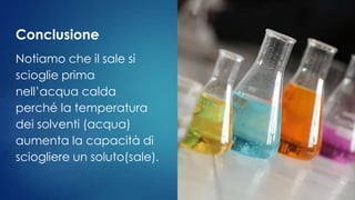 Conclusione
Notiamo che il sale si
scioglie prima
nell’acqua calda
perché la temperatura
dei solventi (acqua)
aumenta la capacità di
sciogliere un soluto(sale).
 