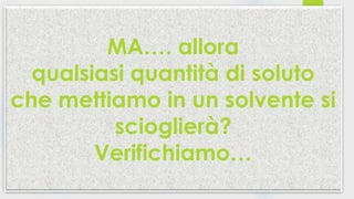 MA…. allora
qualsiasi quantità di soluto
che mettiamo in un solvente si
scioglierà?
Verifichiamo…
 