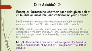 Is it Soluble? 
Example: Determine whether each salt given below
is soluble or insoluble, and rationalize your answer.
NaCl contains two ions that are generally found in soluble
compounds, Na+ and Cl. We predict the salt is soluble.
BaSO4 contains sulfate, which can be either. Barium sulfate is
composed of the Ba2+ and SO4
2 ions. Salts containing cations
with 2+ charges tend to be insoluble, so we predict this salt to
be insoluble.
NH4Cl also contains two ions that are generally found in
soluble compounds, NH4
+ and Cl. We predict the salt is
soluble.
 