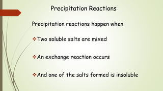 Precipitation Reactions
Precipitation reactions happen when
Two soluble salts are mixed
An exchange reaction occurs
And one of the salts formed is insoluble
 