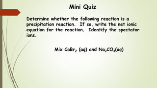 Mini Quiz
Determine whether the following reaction is a
precipitation reaction. If so, write the net ionic
equation for the reaction. Identify the spectator
ions.
Mix CaBr2 (aq) and Na2CO3(aq)
 
