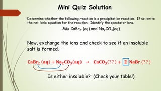 Mini Quiz Solution
Determine whether the following reaction is a precipitation reaction. If so, write
the net ionic equation for the reaction. Identify the spectator ions.
Mix CaBr2 (aq) and Na2CO3(aq)
Now, exchange the ions and check to see if an insoluble
salt is formed.
𝐂𝐚𝐁𝐫𝟐 𝐚𝐪 + 𝐍𝐚 𝟐 𝐂𝐎 𝟑 𝐚𝐪 → 𝐂𝐚𝐂𝐎 𝟑 ? ? + 𝟐 𝐍𝐚𝐁𝐫 (? ? )
Is either insoluble? (Check your table!)
 