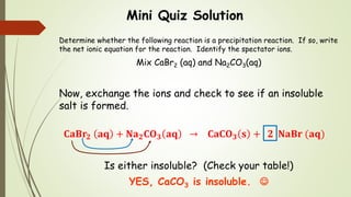 Mini Quiz Solution
Determine whether the following reaction is a precipitation reaction. If so, write
the net ionic equation for the reaction. Identify the spectator ions.
Mix CaBr2 (aq) and Na2CO3(aq)
Now, exchange the ions and check to see if an insoluble
salt is formed.
𝐂𝐚𝐁𝐫𝟐 𝐚𝐪 + 𝐍𝐚 𝟐 𝐂𝐎 𝟑 𝐚𝐪 → 𝐂𝐚𝐂𝐎 𝟑 𝐬 + 𝟐 𝐍𝐚𝐁𝐫 (𝐚𝐪)
Is either insoluble? (Check your table!)
YES, CaCO3 is insoluble. 
 