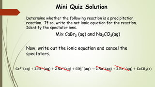 Mini Quiz Solution
Determine whether the following reaction is a precipitation
reaction. If so, write the net ionic equation for the reaction.
Identify the spectator ions.
Mix CaBr2 (aq) and Na2CO3(aq)
Now, write out the ionic equation and cancel the
spectators.
𝐂𝐚 𝟐+
𝐚𝐪 + 𝟐 𝐁𝐫−
𝐚𝐪 + 𝟐 𝐍𝐚+
𝐚𝐪 + 𝐂𝐎 𝟑
𝟐−
𝐚𝐪 → 𝟐 𝐍𝐚+
𝐚𝐪 + 𝟐 𝐁𝐫−
(𝐚𝐪) + 𝐂𝐚𝐂𝐎 𝟑(𝐬)
 