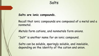 Salts
Salts are ionic compounds.
Recall that ionic compounds are composed of a metal and a
nonmetal.
Metals form cations, and nonmetals form anions.
“Salt” is another name for an ionic compound.
Salts can be soluble, sparingly soluble, and insoluble,
depending on the identity of the cation and anion.
 
