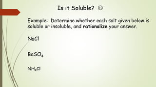 Is it Soluble? 
Example: Determine whether each salt given below is
soluble or insoluble, and rationalize your answer.
NaCl
BaSO4
NH4Cl
 