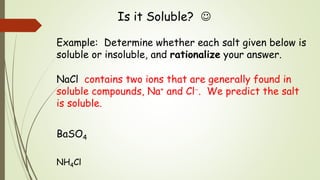 Is it Soluble? 
Example: Determine whether each salt given below is
soluble or insoluble, and rationalize your answer.
NaCl contains two ions that are generally found in
soluble compounds, Na+ and Cl. We predict the salt
is soluble.
BaSO4
NH4Cl
 