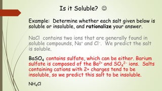 Is it Soluble? 
Example: Determine whether each salt given below is
soluble or insoluble, and rationalize your answer.
NaCl contains two ions that are generally found in
soluble compounds, Na+ and Cl. We predict the salt
is soluble.
BaSO4 contains sulfate, which can be either. Barium
sulfate is composed of the Ba2+ and SO4
2 ions. Salts
containing cations with 2+ charges tend to be
insoluble, so we predict this salt to be insoluble.
NH4Cl
 