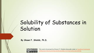 Solubility of Substances in
Solution
By Shawn P. Shields, Ph.D.
This work is licensed by Shawn P. Shields-Maxwell under a Creative Commons
Attribution-NonCommercial-ShareAlike 4.0 International License.
 