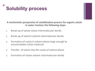 +
Solubility process
A mechanistic perspective of solubilization process for organic solute
in water involves the following steps:
1. Break up of solute-solute intermolecular bonds
2. Break up of solvent-solvent intermolecular bonds
3. Formation of cavity in solvent phase large enough to
accommodate solute molecule
4. Transfer of solute into the cavity of solvent phase
5. Formation of solute-solvent intermolecular bonds
 