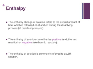 +
Enthalpy
 The enthalpy change of solution refers to the overall amount of
heat which is released or absorbed during the dissolving
process (at constant pressure).
 The enthalpy of solution can either be positive (endothermic
reaction) or negative (exothermic reaction).
 The enthalpy of solution is commonly referred to as ΔH
solution.
 