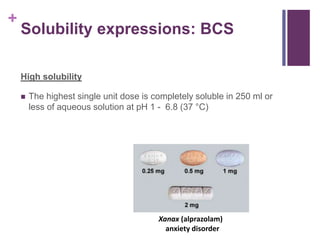 +
Solubility expressions: BCS
High solubility
 The highest single unit dose is completely soluble in 250 ml or
less of aqueous solution at pH 1 - 6.8 (37 °C)
Xanax (alprazolam)
anxiety disorder
 
