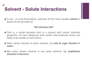 +
Solvent - Solute Interactions
 In pre - or early formulation, selection of the most suitable solvent is
based on the principle of
“like dissolves like”
 That is, a solute dissolves best in a solvent with similar chemical
properties. Or two substances with similar intermolecular forces are
likely to be soluble in each others
 Polar solutes dissolve in polar solvents. E.g salts & sugar dissolve in
water .
 Non polar solutes dissolve in non polar solvents. Eg. naphtalene
dissolves in benzene.
 