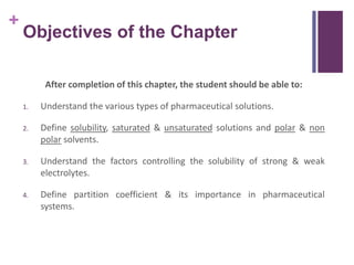 +
Objectives of the Chapter
After completion of this chapter, the student should be able to:
1. Understand the various types of pharmaceutical solutions.
2. Define solubility, saturated & unsaturated solutions and polar & non
polar solvents.
3. Understand the factors controlling the solubility of strong & weak
electrolytes.
4. Define partition coefficient & its importance in pharmaceutical
systems.
 