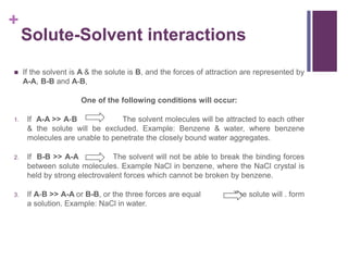 +
Solute-Solvent interactions
 If the solvent is A & the solute is B, and the forces of attraction are represented by
A-A, B-B and A-B,
One of the following conditions will occur:
1. If A-A >> A-B The solvent molecules will be attracted to each other
& the solute will be excluded. Example: Benzene & water, where benzene
molecules are unable to penetrate the closely bound water aggregates.
2. If B-B >> A-A The solvent will not be able to break the binding forces
between solute molecules. Example NaCl in benzene, where the NaCl crystal is
held by strong electrovalent forces which cannot be broken by benzene.
3. If A-B >> A-A or B-B, or the three forces are equal The solute will . form
a solution. Example: NaCl in water.
 