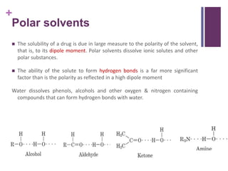 +
Polar solvents
 The solubility of a drug is due in large measure to the polarity of the solvent,
that is, to its dipole moment. Polar solvents dissolve ionic solutes and other
polar substances.
 The ability of the solute to form hydrogen bonds is a far more significant
factor than is the polarity as reflected in a high dipole moment
Water dissolves phenols, alcohols and other oxygen & nitrogen containing
compounds that can form hydrogen bonds with water.
 