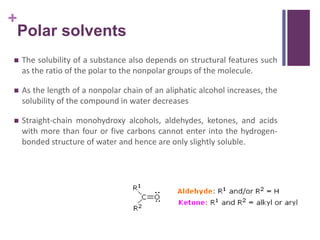 +
 The solubility of a substance also depends on structural features such
as the ratio of the polar to the nonpolar groups of the molecule.
 As the length of a nonpolar chain of an aliphatic alcohol increases, the
solubility of the compound in water decreases
 Straight-chain monohydroxy alcohols, aldehydes, ketones, and acids
with more than four or five carbons cannot enter into the hydrogen-
bonded structure of water and hence are only slightly soluble.
Polar solvents
 