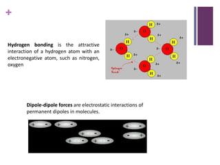+
Hydrogen bonding is the attractive
interaction of a hydrogen atom with an
electronegative atom, such as nitrogen,
oxygen
Dipole-dipole forces are electrostatic interactions of
permanent dipoles in molecules.
 